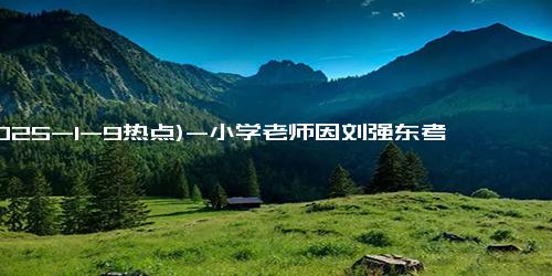 (2025-1-9热点)-小学老师因刘强东考第一被评上先进 感恩之心回馈家乡